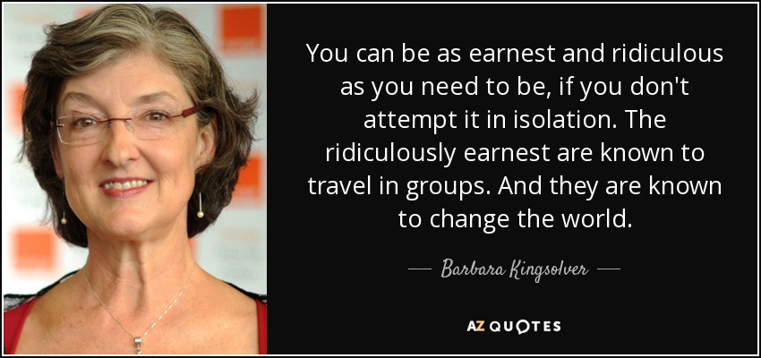 You can be as earnest and ridiculous as you need to be, if you don't attempt it in isolation. The ridiculously earnest are known to travel in groups. And they are known to change the world. - Barbara Kingsolver