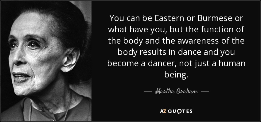 You can be Eastern or Burmese or what have you, but the function of the body and the awareness of the body results in dance and you become a dancer, not just a human being. - Martha Graham