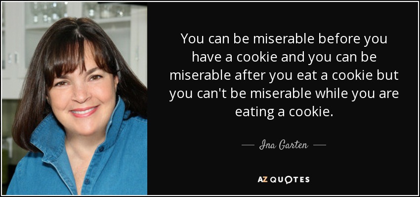 You can be miserable before you have a cookie and you can be miserable after you eat a cookie but you can't be miserable while you are eating a cookie. - Ina Garten
