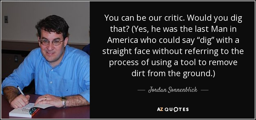You can be our critic. Would you dig that? (Yes, he was the last Man in America who could say “dig” with a straight face without referring to the process of using a tool to remove dirt from the ground.) - Jordan Sonnenblick
