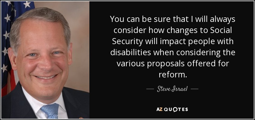 You can be sure that I will always consider how changes to Social Security will impact people with disabilities when considering the various proposals offered for reform. - Steve Israel