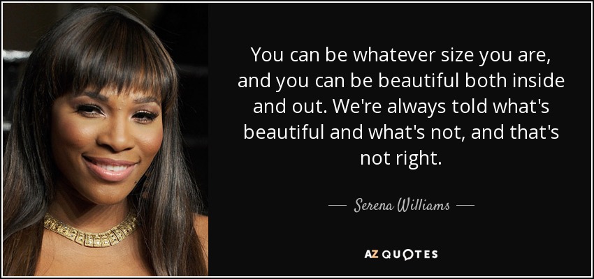You can be whatever size you are, and you can be beautiful both inside and out. We're always told what's beautiful and what's not, and that's not right. - Serena Williams
