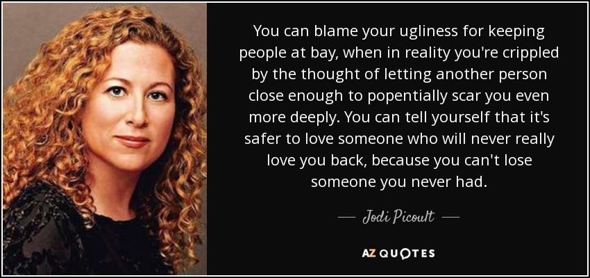 You can blame your ugliness for keeping people at bay, when in reality you're crippled by the thought of letting another person close enough to popentially scar you even more deeply. You can tell yourself that it's safer to love someone who will never really love you back, because you can't lose someone you never had. - Jodi Picoult