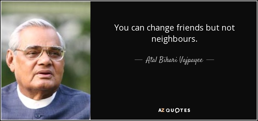 You can change friends but not neighbours. - Atal Bihari Vajpayee