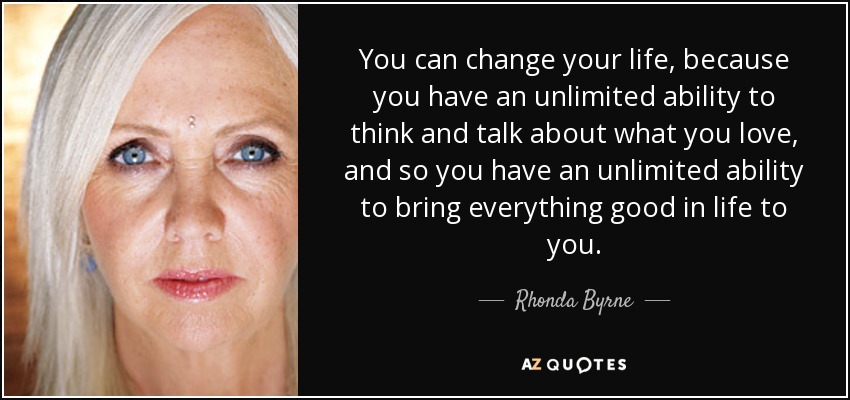 You can change your life, because you have an unlimited ability to think and talk about what you love, and so you have an unlimited ability to bring everything good in life to you. - Rhonda Byrne