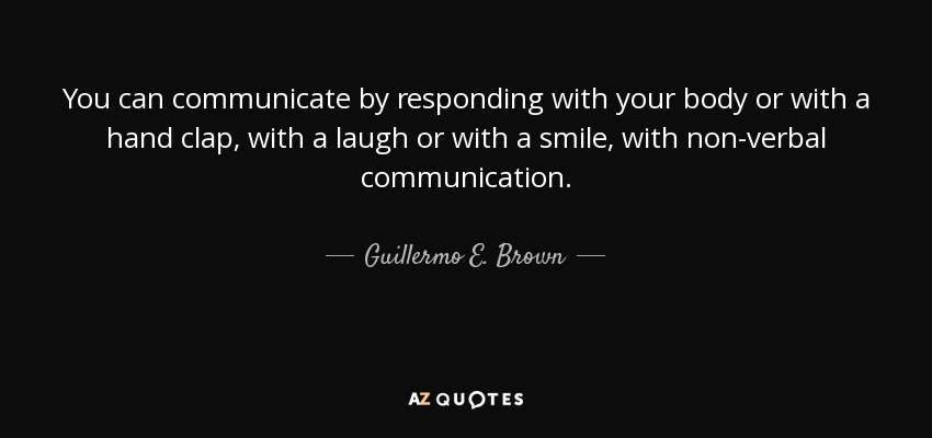 You can communicate by responding with your body or with a hand clap, with a laugh or with a smile, with non-verbal communication. - Guillermo E. Brown