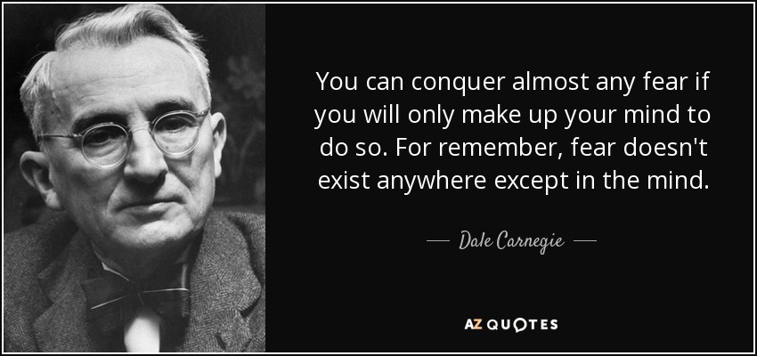 You can conquer almost any fear if you will only make up your mind to do so. For remember, fear doesn't exist anywhere except in the mind. - Dale Carnegie