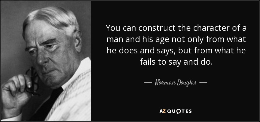 You can construct the character of a man and his age not only from what he does and says, but from what he fails to say and do. - Norman Douglas