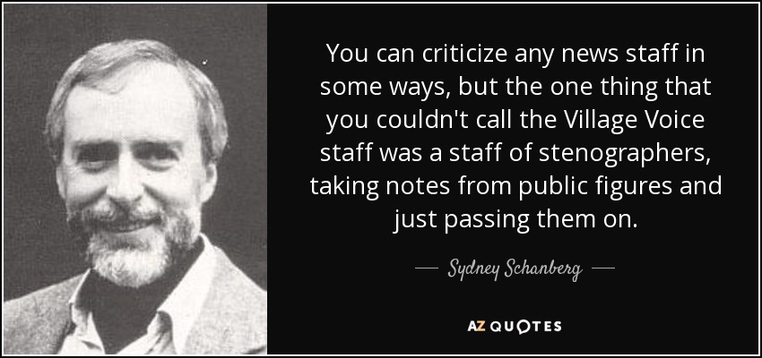 You can criticize any news staff in some ways, but the one thing that you couldn't call the Village Voice staff was a staff of stenographers, taking notes from public figures and just passing them on. - Sydney Schanberg
