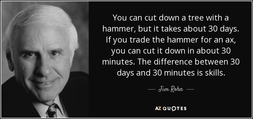 You can cut down a tree with a hammer, but it takes about 30 days. If you trade the hammer for an ax, you can cut it down in about 30 minutes. The difference between 30 days and 30 minutes is skills. - Jim Rohn