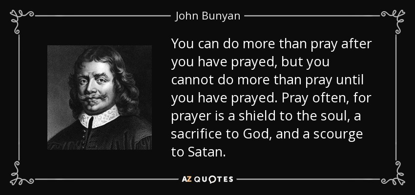 You can do more than pray after you have prayed, but you cannot do more than pray until you have prayed. Pray often, for prayer is a shield to the soul, a sacrifice to God, and a scourge to Satan. - John Bunyan