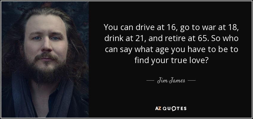 You can drive at 16, go to war at 18, drink at 21, and retire at 65. So who can say what age you have to be to find your true love? - Jim James