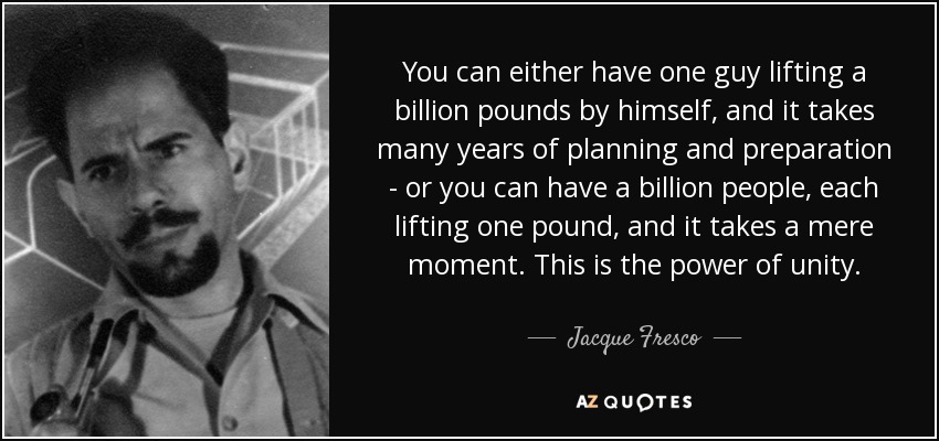 You can either have one guy lifting a billion pounds by himself, and it takes many years of planning and preparation - or you can have a billion people, each lifting one pound, and it takes a mere moment. This is the power of unity. - Jacque Fresco