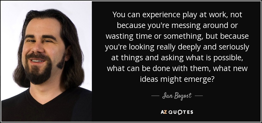 You can experience play at work, not because you're messing around or wasting time or something, but because you're looking really deeply and seriously at things and asking what is possible, what can be done with them, what new ideas might emerge? - Ian Bogost