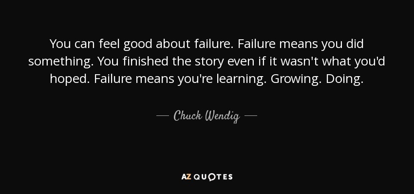 You can feel good about failure. Failure means you did something. You finished the story even if it wasn't what you'd hoped. Failure means you're learning. Growing. Doing. - Chuck Wendig