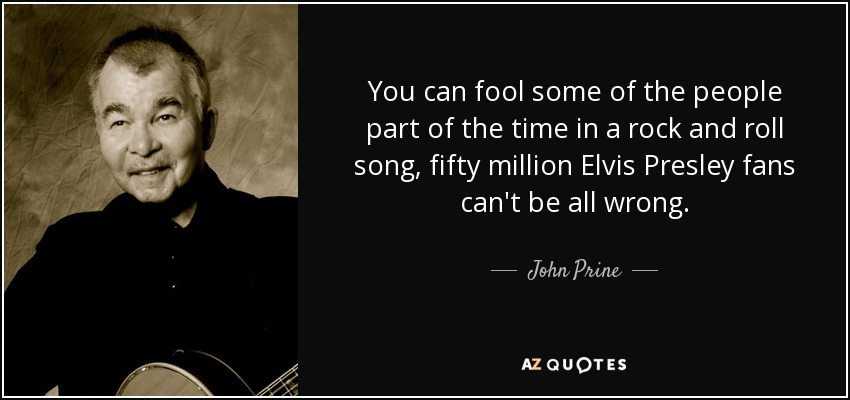 You can fool some of the people part of the time in a rock and roll song, fifty million Elvis Presley fans can't be all wrong. - John Prine