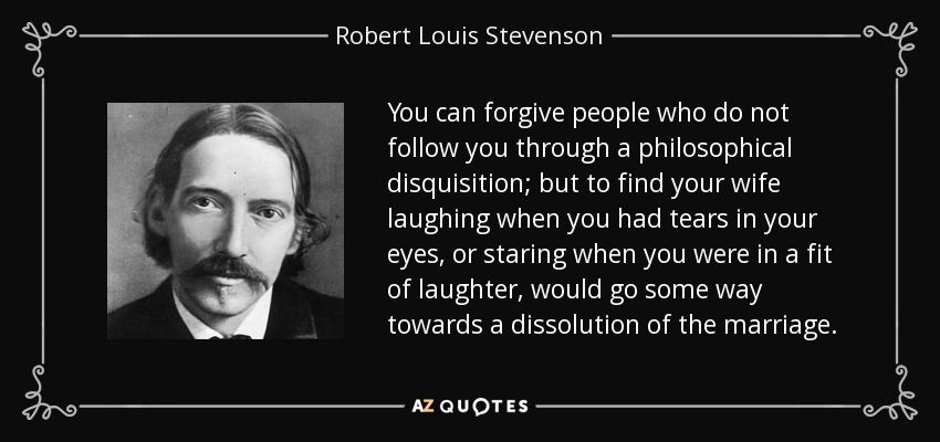 You can forgive people who do not follow you through a philosophical disquisition; but to find your wife laughing when you had tears in your eyes, or staring when you were in a fit of laughter, would go some way towards a dissolution of the marriage. - Robert Louis Stevenson