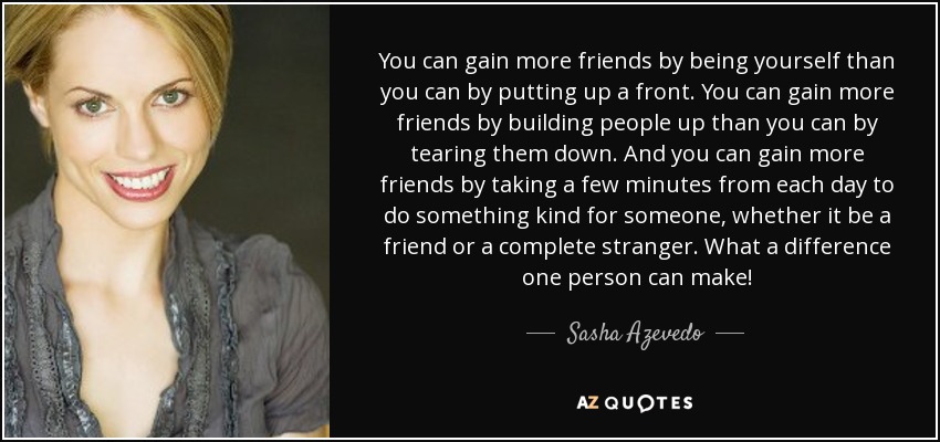 You can gain more friends by being yourself than you can by putting up a front. You can gain more friends by building people up than you can by tearing them down. And you can gain more friends by taking a few minutes from each day to do something kind for someone, whether it be a friend or a complete stranger. What a difference one person can make! - Sasha Azevedo
