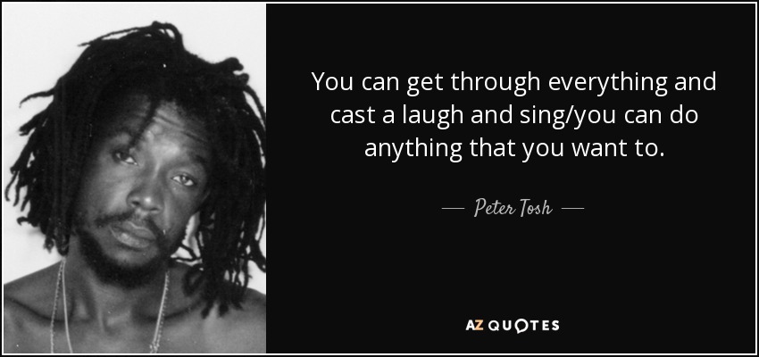 You can get through everything and cast a laugh and sing/you can do anything that you want to. - Peter Tosh