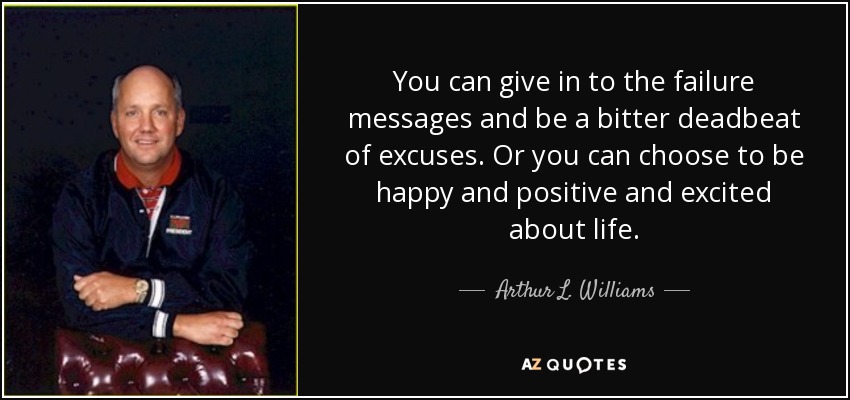 You can give in to the failure messages and be a bitter deadbeat of excuses. Or you can choose to be happy and positive and excited about life. - Arthur L. Williams, Jr.