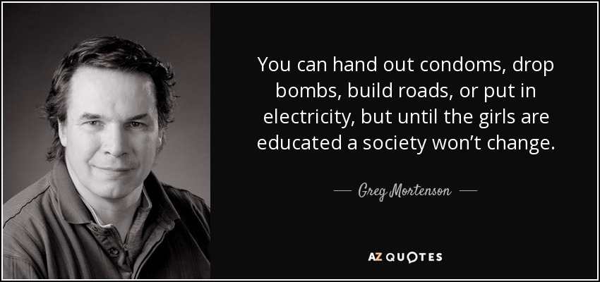 You can hand out condoms, drop bombs, build roads, or put in electricity, but until the girls are educated a society won’t change. - Greg Mortenson