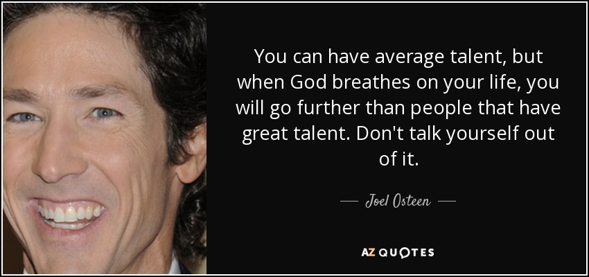 You can have average talent, but when God breathes on your life, you will go further than people that have great talent. Don't talk yourself out of it. - Joel Osteen