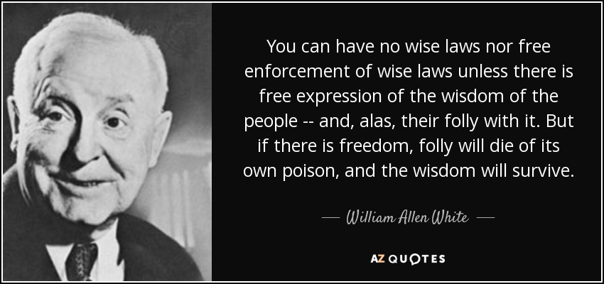 You can have no wise laws nor free enforcement of wise laws unless there is free expression of the wisdom of the people -- and, alas, their folly with it. But if there is freedom, folly will die of its own poison, and the wisdom will survive. - William Allen White