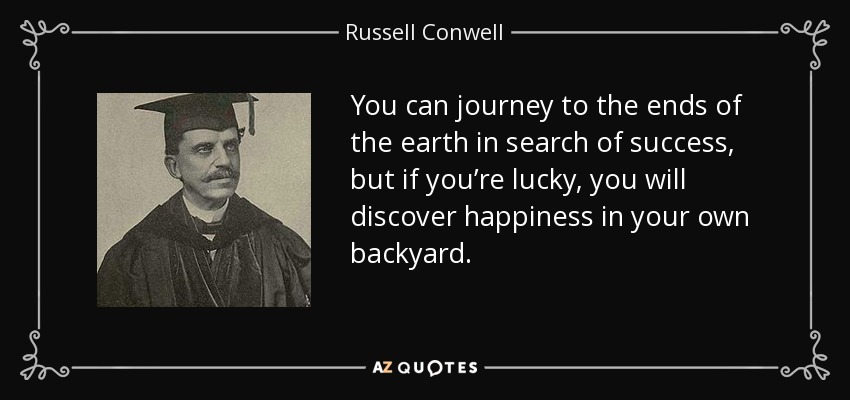 You can journey to the ends of the earth in search of success, but if you’re lucky, you will discover happiness in your own backyard. - Russell Conwell