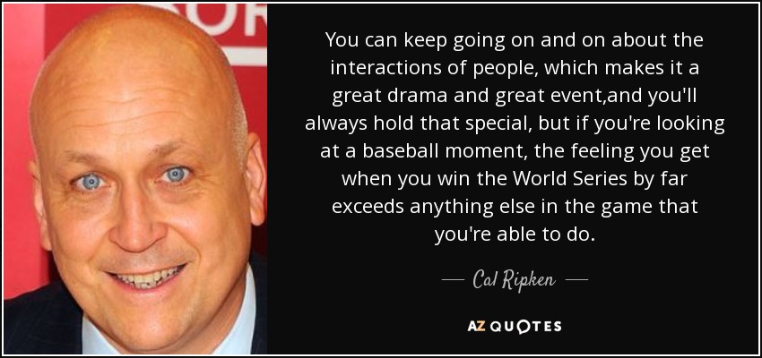 You can keep going on and on about the interactions of people, which makes it a great drama and great event ,and you'll always hold that special, but if you're looking at a baseball moment, the feeling you get when you win the World Series by far exceeds anything else in the game that you're able to do. - Cal Ripken, Jr.