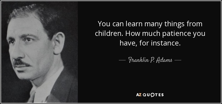 You can learn many things from children. How much patience you have, for instance. - Franklin P. Adams