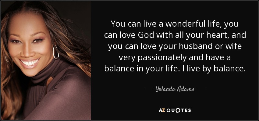 You can live a wonderful life, you can love God with all your heart, and you can love your husband or wife very passionately and have a balance in your life. I live by balance. - Yolanda Adams