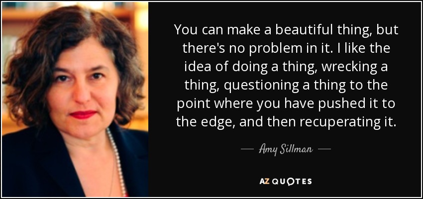 You can make a beautiful thing, but there's no problem in it. I like the idea of doing a thing, wrecking a thing, questioning a thing to the point where you have pushed it to the edge, and then recuperating it. - Amy Sillman
