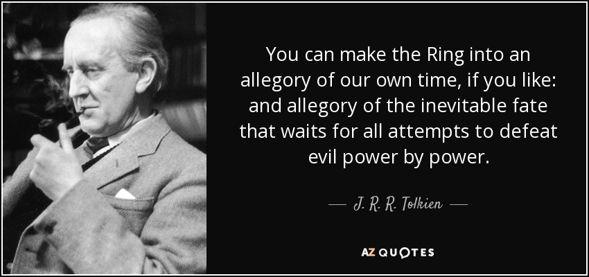 You can make the Ring into an allegory of our own time, if you like: and allegory of the inevitable fate that waits for all attempts to defeat evil power by power. - J. R. R. Tolkien
