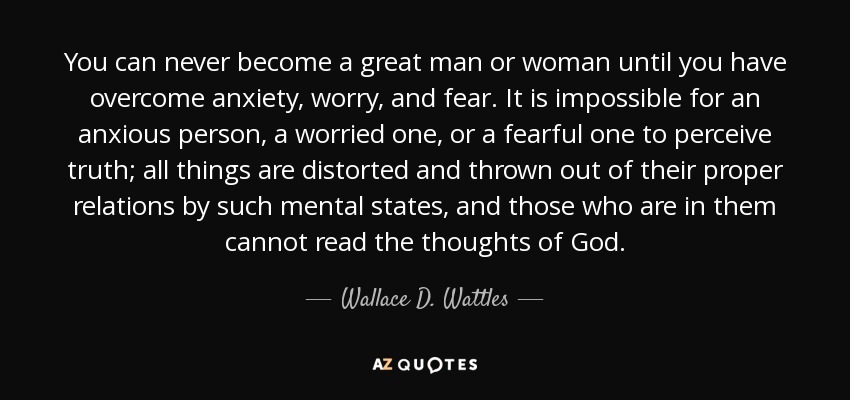 You can never become a great man or woman until you have overcome anxiety, worry, and fear. It is impossible for an anxious person, a worried one, or a fearful one to perceive truth; all things are distorted and thrown out of their proper relations by such mental states, and those who are in them cannot read the thoughts of God. - Wallace D. Wattles