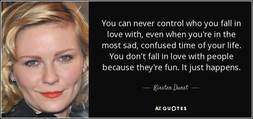 You can never control who you fall in love with, even when you're in the most sad, confused time of your life. You don't fall in love with people because they're fun. It just happens. - Kirsten Dunst