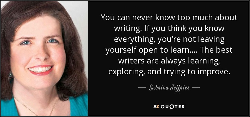 You can never know too much about writing. If you think you know everything, you're not leaving yourself open to learn. . . . The best writers are always learning, exploring, and trying to improve. - Sabrina Jeffries
