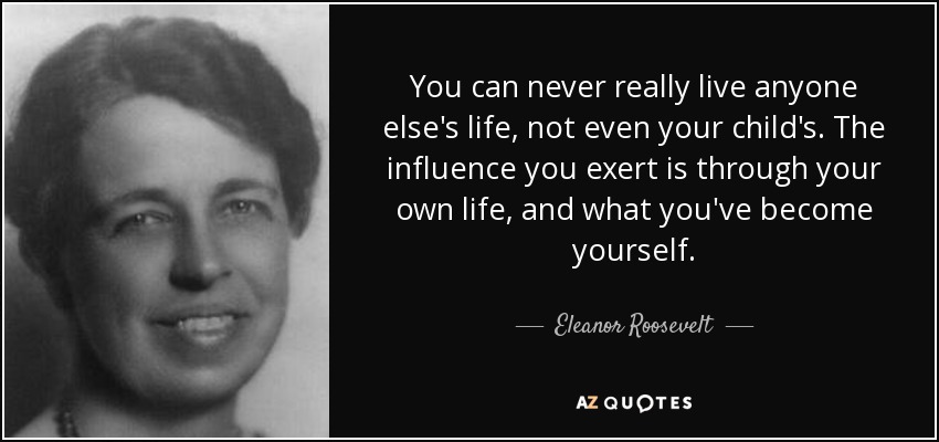 You can never really live anyone else's life, not even your child's. The influence you exert is through your own life, and what you've become yourself. - Eleanor Roosevelt