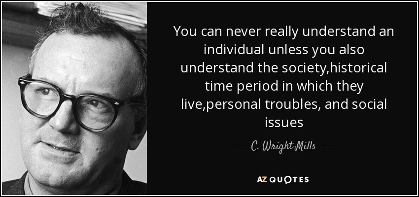 You can never really understand an individual unless you also understand the society,historical time period in which they live,personal troubles, and social issues - C. Wright Mills