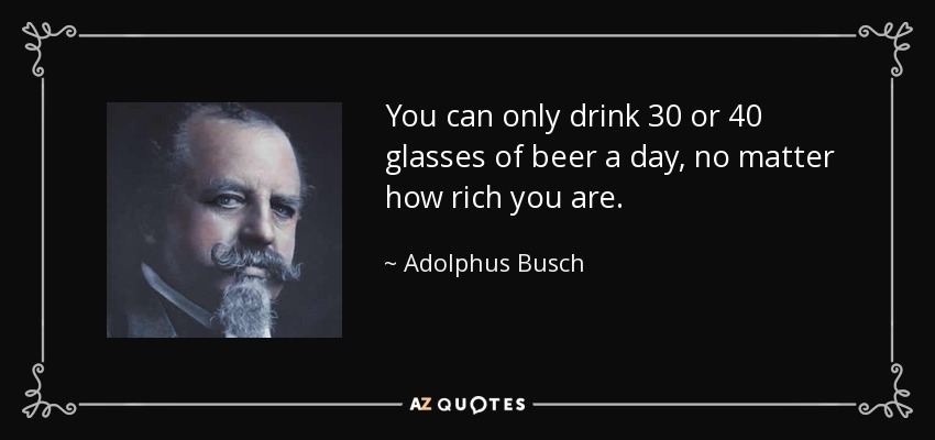 You can only drink 30 or 40 glasses of beer a day, no matter how rich you are. - Adolphus Busch