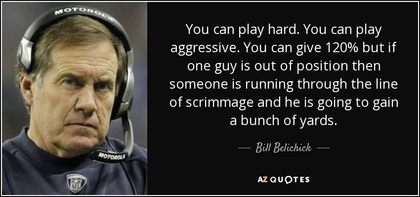 You can play hard. You can play aggressive. You can give 120% but if one guy is out of position then someone is running through the line of scrimmage and he is going to gain a bunch of yards. - Bill Belichick