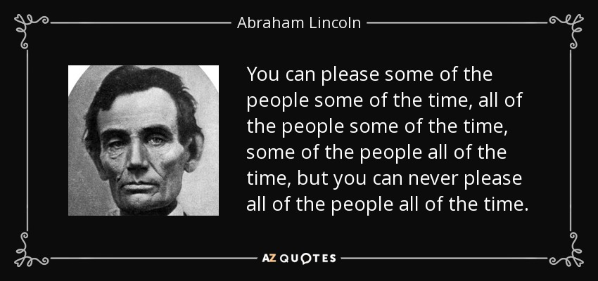 You can please some of the people some of the time, all of the people some of the time, some of the people all of the time, but you can never please all of the people all of the time. - Abraham Lincoln