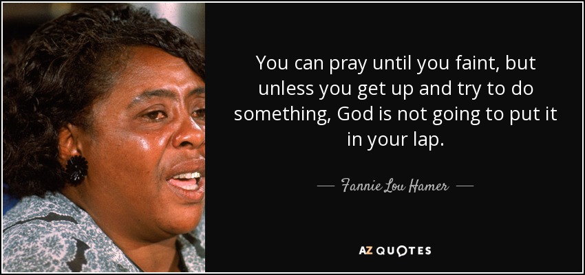 You can pray until you faint, but unless you get up and try to do something, God is not going to put it in your lap. - Fannie Lou Hamer