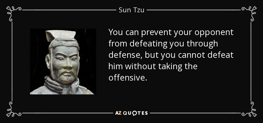 You can prevent your opponent from defeating you through defense, but you cannot defeat him without taking the offensive. - Sun Tzu