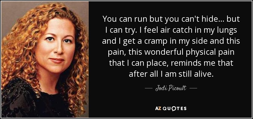 You can run but you can't hide... but I can try. I feel air catch in my lungs and I get a cramp in my side and this pain, this wonderful physical pain that I can place, reminds me that after all I am still alive. - Jodi Picoult