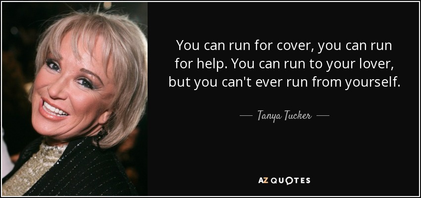 You can run for cover, you can run for help. You can run to your lover, but you can't ever run from yourself. - Tanya Tucker