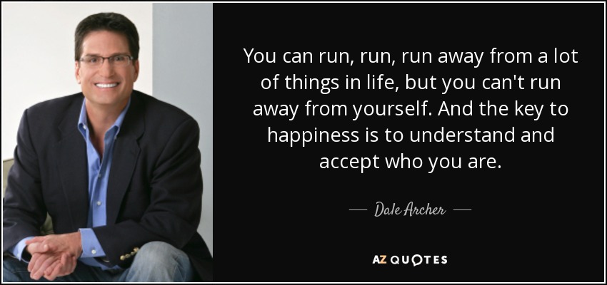 You can run, run, run away from a lot of things in life, but you can't run away from yourself. And the key to happiness is to understand and accept who you are. - Dale Archer