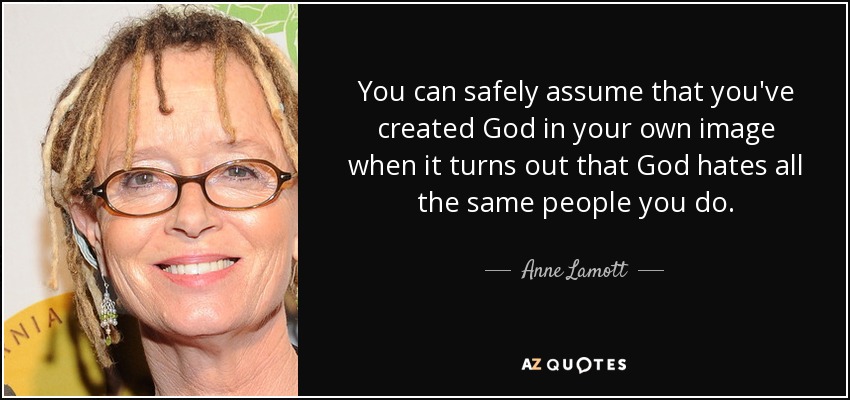 You can safely assume that you've created God in your own image when it turns out that God hates all the same people you do. - Anne Lamott