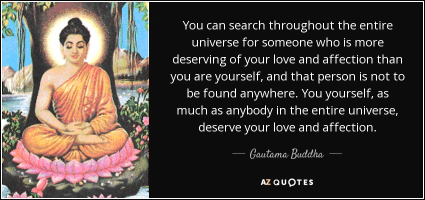 You can search throughout the entire universe for someone who is more deserving of your love and affection than you are yourself, and that person is not to be found anywhere. You yourself, as much as anybody in the entire universe, deserve your love and affection. - Gautama Buddha