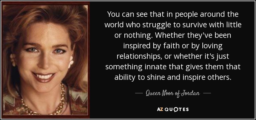 You can see that in people around the world who struggle to survive with little or nothing. Whether they've been inspired by faith or by loving relationships, or whether it's just something innate that gives them that ability to shine and inspire others. - Queen Noor of Jordan