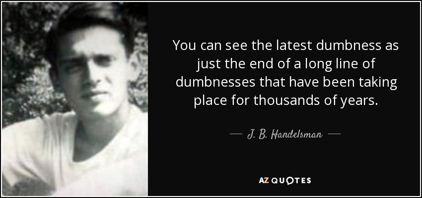 You can see the latest dumbness as just the end of a long line of dumbnesses that have been taking place for thousands of years. - J. B. Handelsman